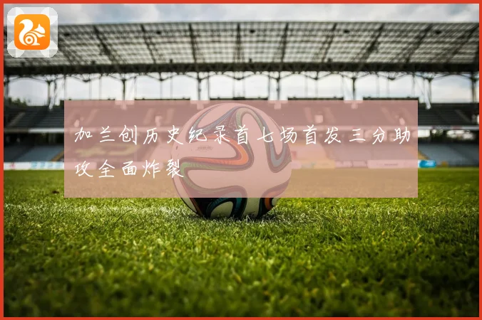 加兰创历史纪录首七场首发三分助攻全面炸裂