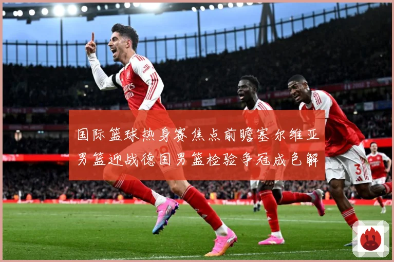 国际篮球热身赛焦点前瞻塞尔维亚男篮迎战德国男篮检验争冠成色解析