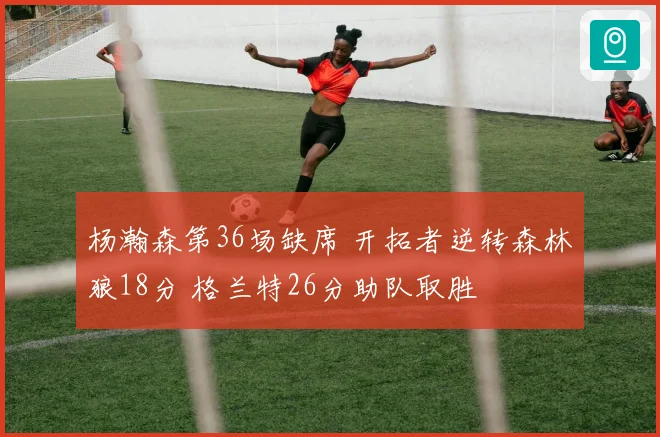 杨瀚森第36场缺席 开拓者逆转森林狼18分 格兰特26分助队取胜