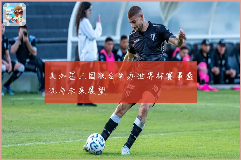 美加墨三国联合举办世界杯赛事盛况与未来展望