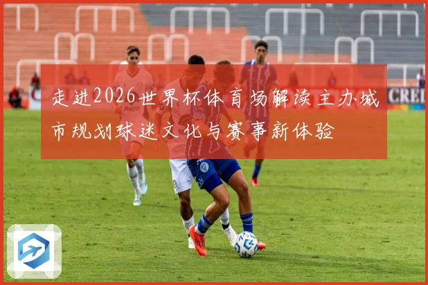 走进2026世界杯体育场解读主办城市规划球迷文化与赛事新体验