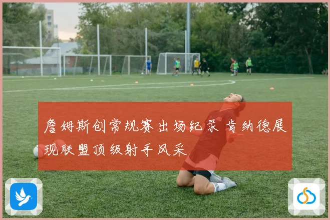 詹姆斯创常规赛出场纪录 肯纳德展现联盟顶级射手风采