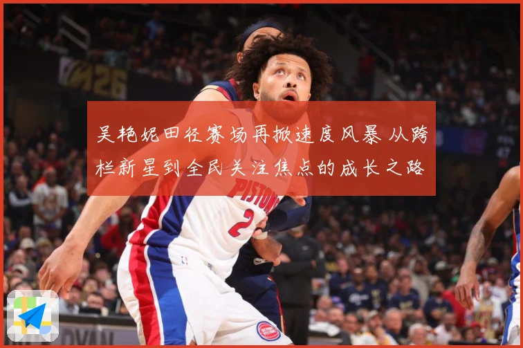 吴艳妮田径赛场再掀速度风暴 从跨栏新星到全民关注焦点的成长之路