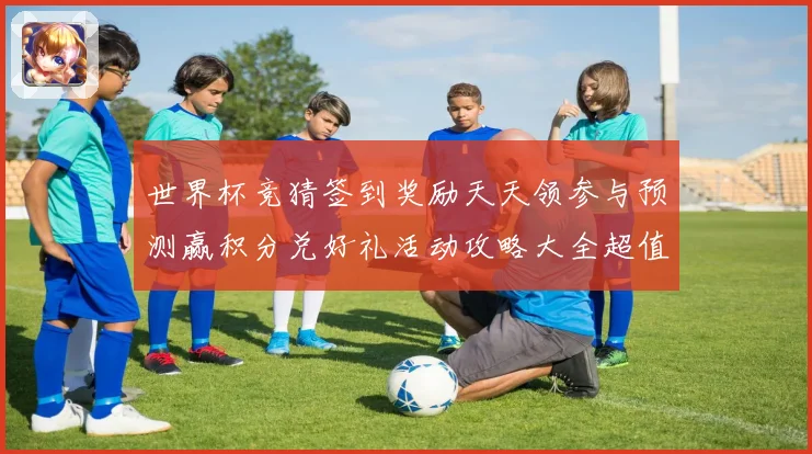 世界杯竞猜签到奖励天天领参与预测赢积分兑好礼活动攻略大全超值