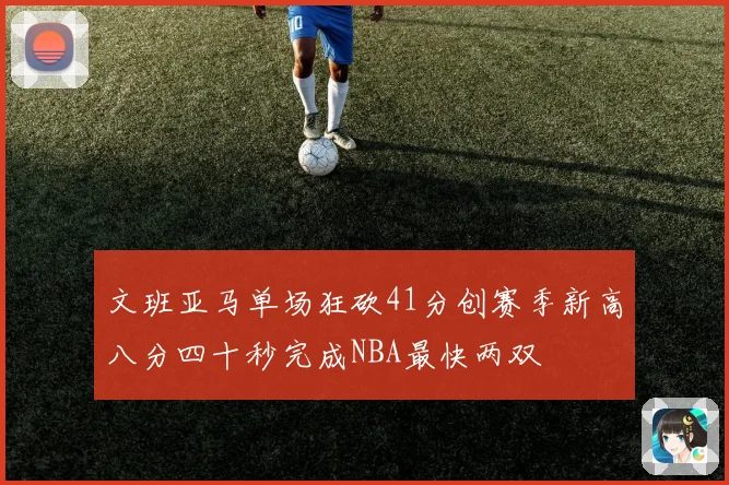 文班亚马单场狂砍41分创赛季新高八分四十秒完成NBA最快两双